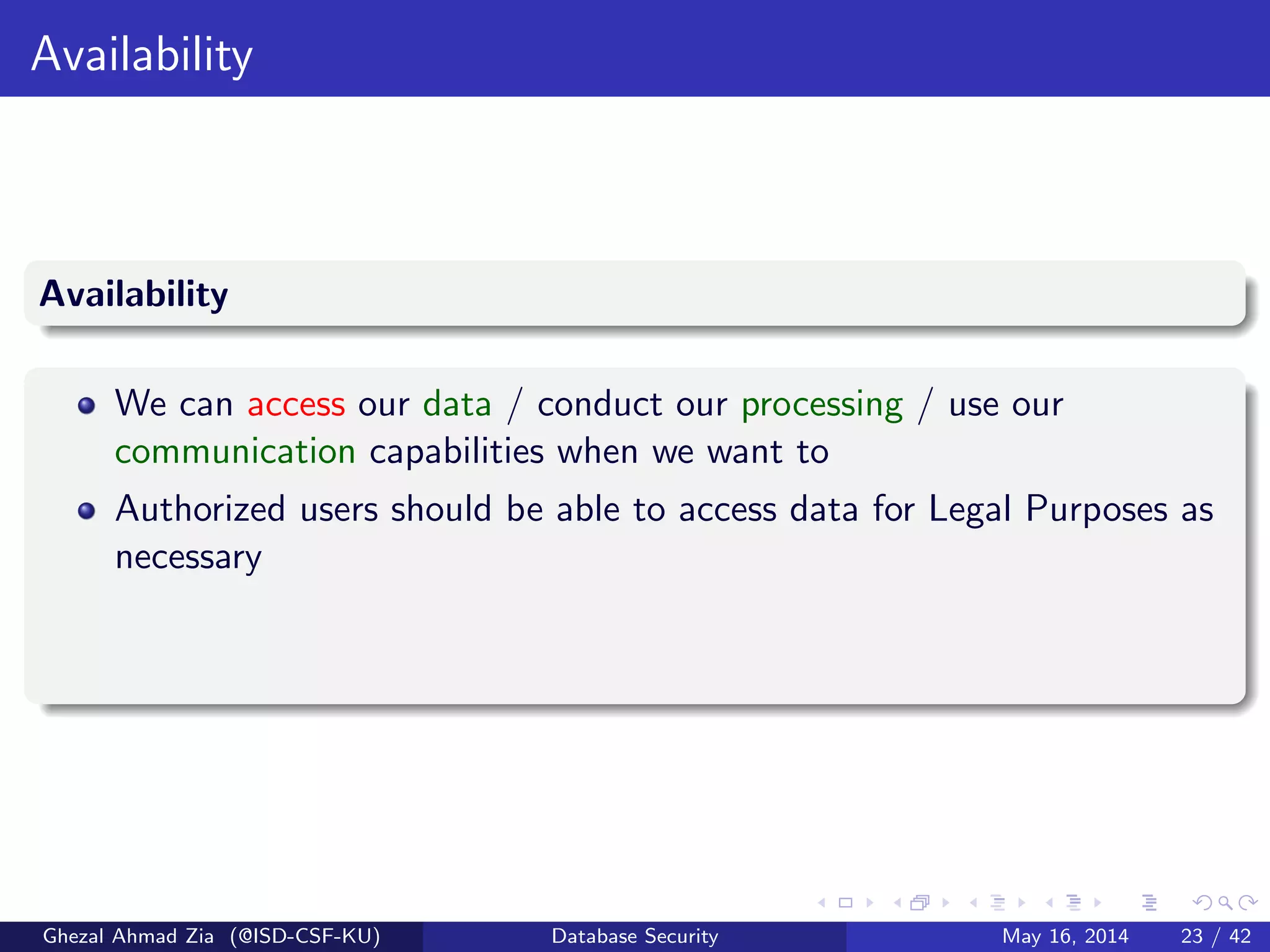 Availability
Availability
We can access our data / conduct our processing / use our
communication capabilities when we want to
Authorized users should be able to access data for Legal Purposes as
necessary
Ghezal Ahmad Zia (@ISD-CSF-KU) Database Security May 16, 2014 23 / 42
 