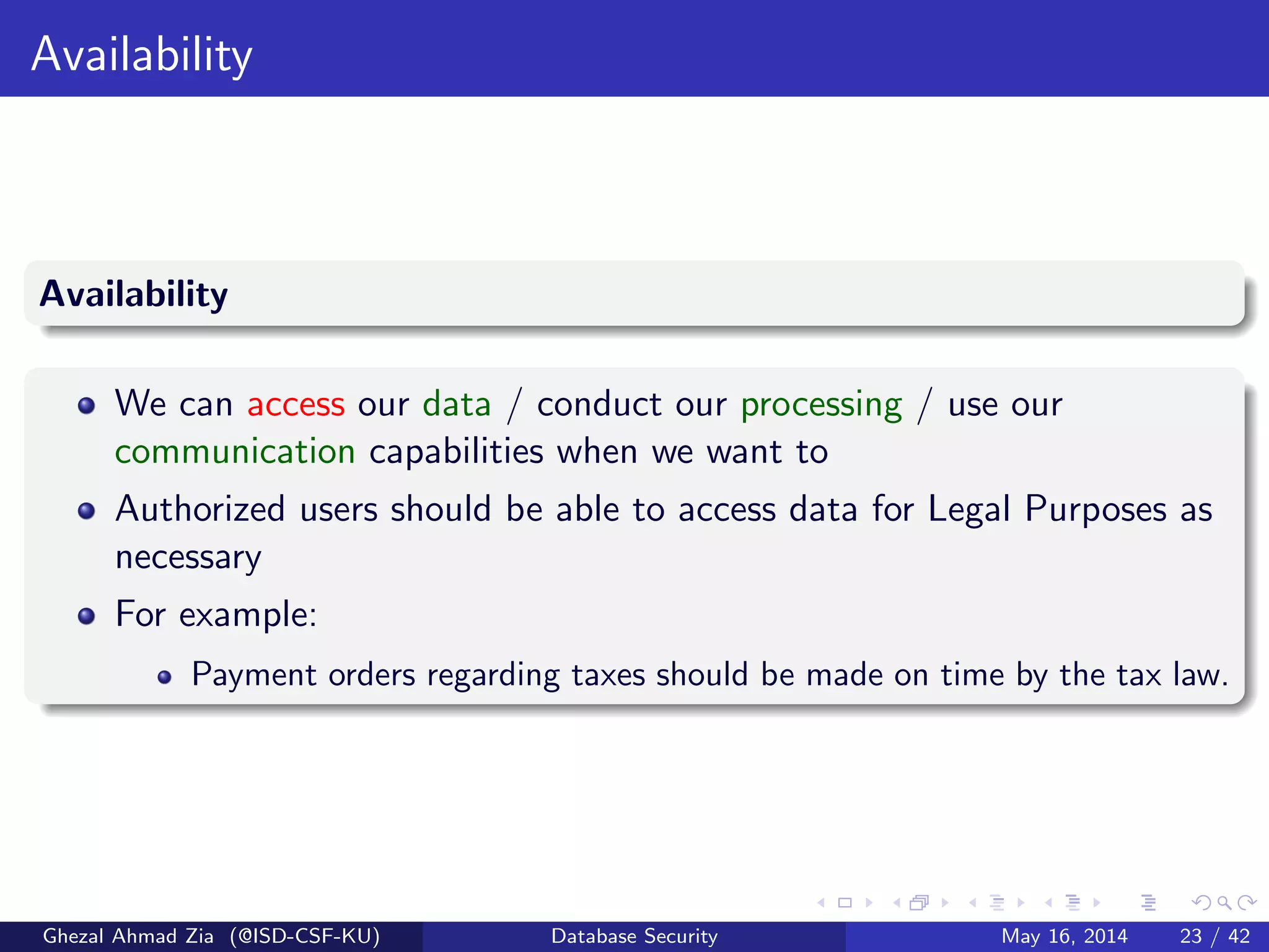 Availability
Availability
We can access our data / conduct our processing / use our
communication capabilities when we want to
Authorized users should be able to access data for Legal Purposes as
necessary
For example:
Payment orders regarding taxes should be made on time by the tax law.
Ghezal Ahmad Zia (@ISD-CSF-KU) Database Security May 16, 2014 23 / 42
 