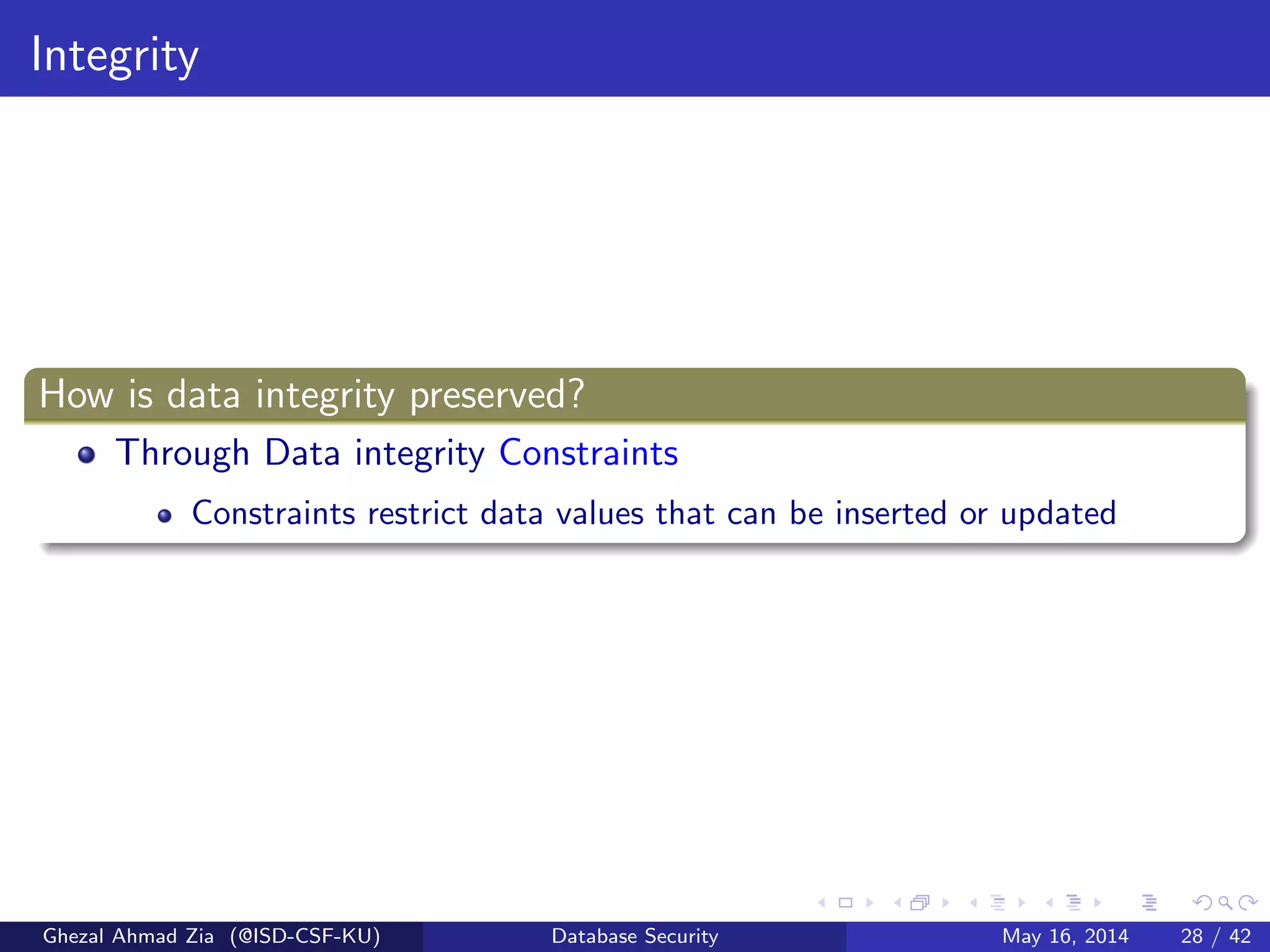 Integrity
How is data integrity preserved?
Through Data integrity Constraints
Constraints restrict data values that can be inserted or updated
Ghezal Ahmad Zia (@ISD-CSF-KU) Database Security May 16, 2014 28 / 42
 