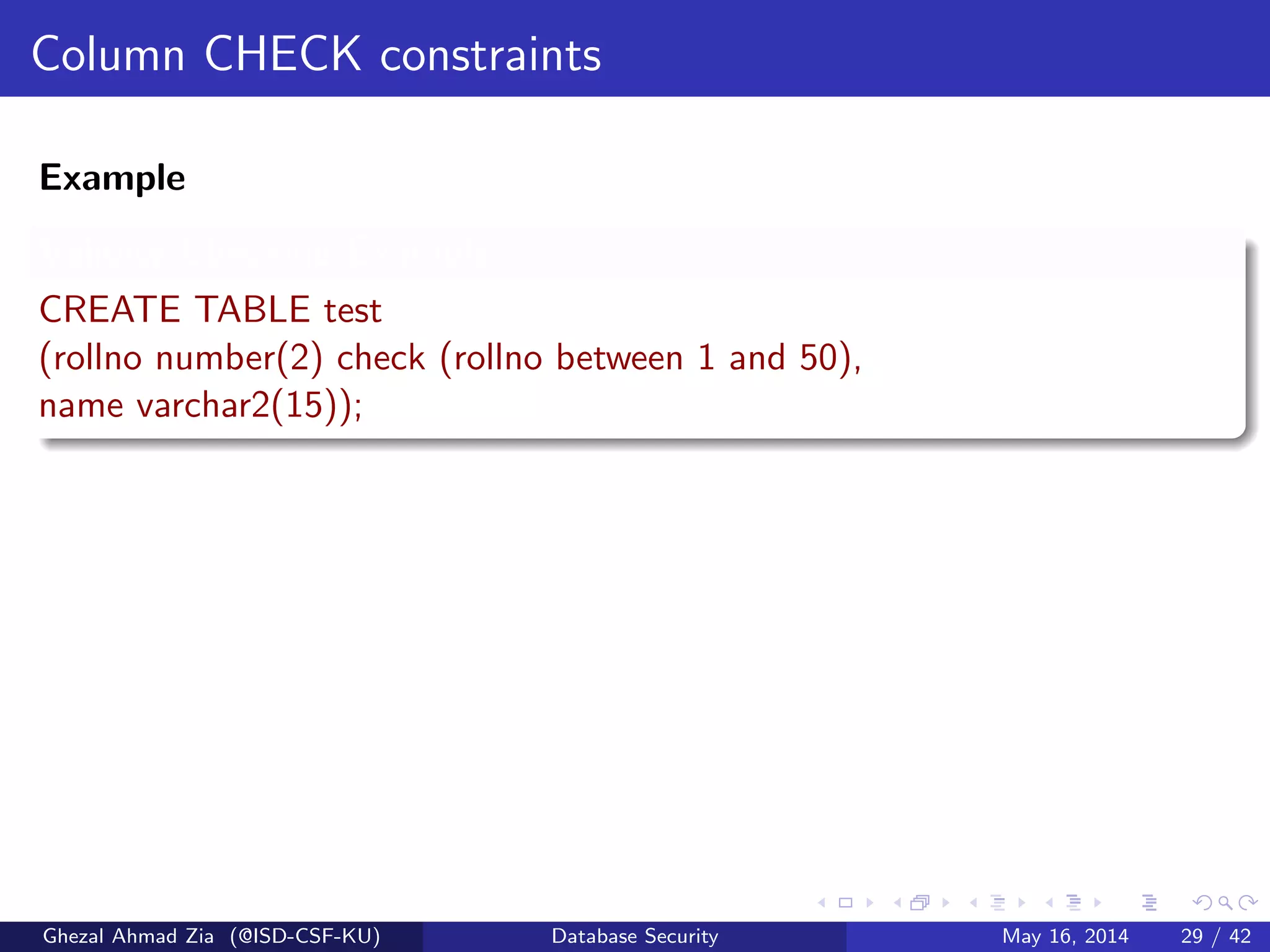 Column CHECK constraints
Example
Validity Checking Example
CREATE TABLE test
(rollno number(2) check (rollno between 1 and 50),
name varchar2(15));
Ghezal Ahmad Zia (@ISD-CSF-KU) Database Security May 16, 2014 29 / 42
 