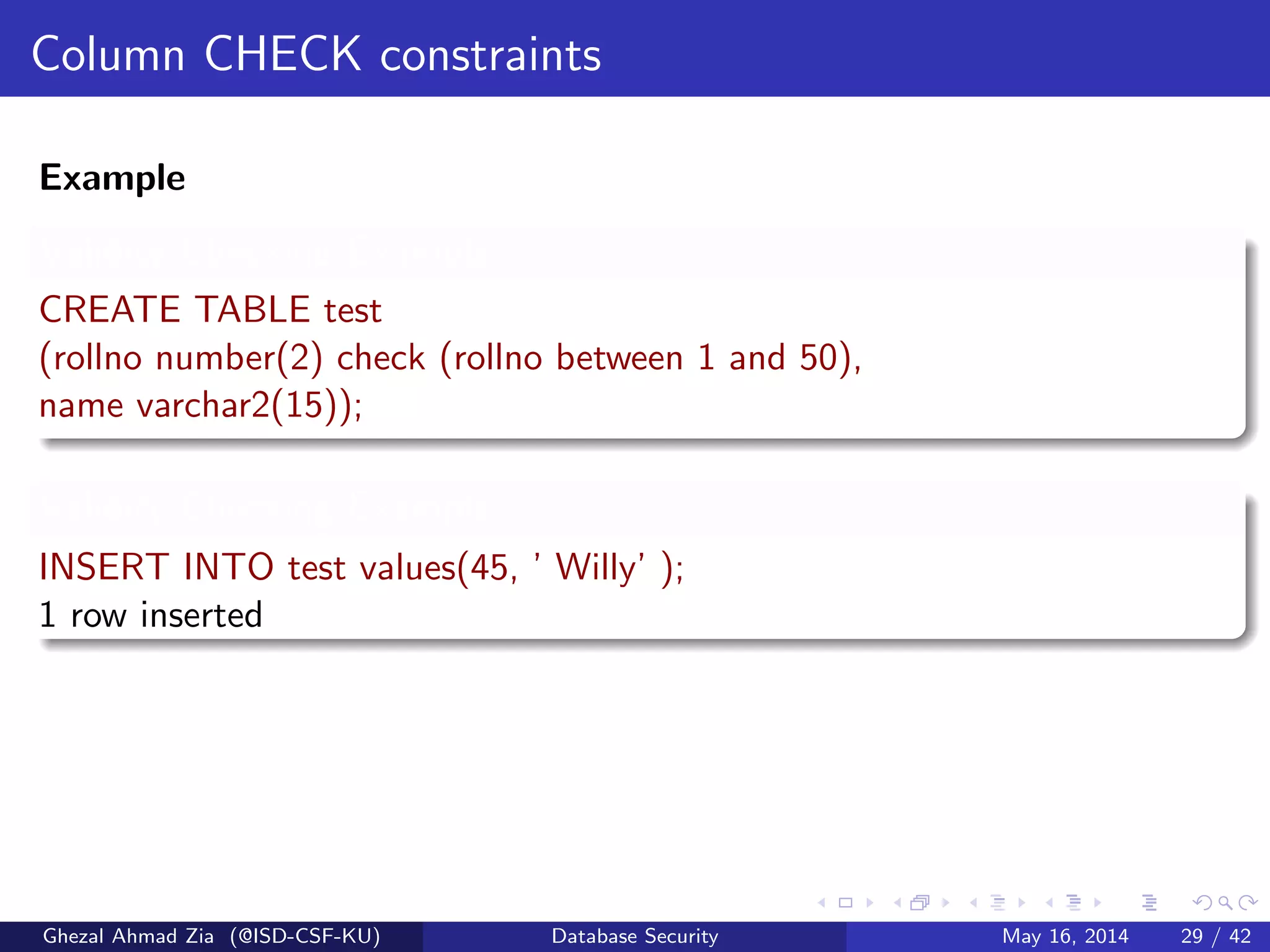 Column CHECK constraints
Example
Validity Checking Example
CREATE TABLE test
(rollno number(2) check (rollno between 1 and 50),
name varchar2(15));
Validity Checking Example
INSERT INTO test values(45, ’ Willy’ );
1 row inserted
Ghezal Ahmad Zia (@ISD-CSF-KU) Database Security May 16, 2014 29 / 42
 