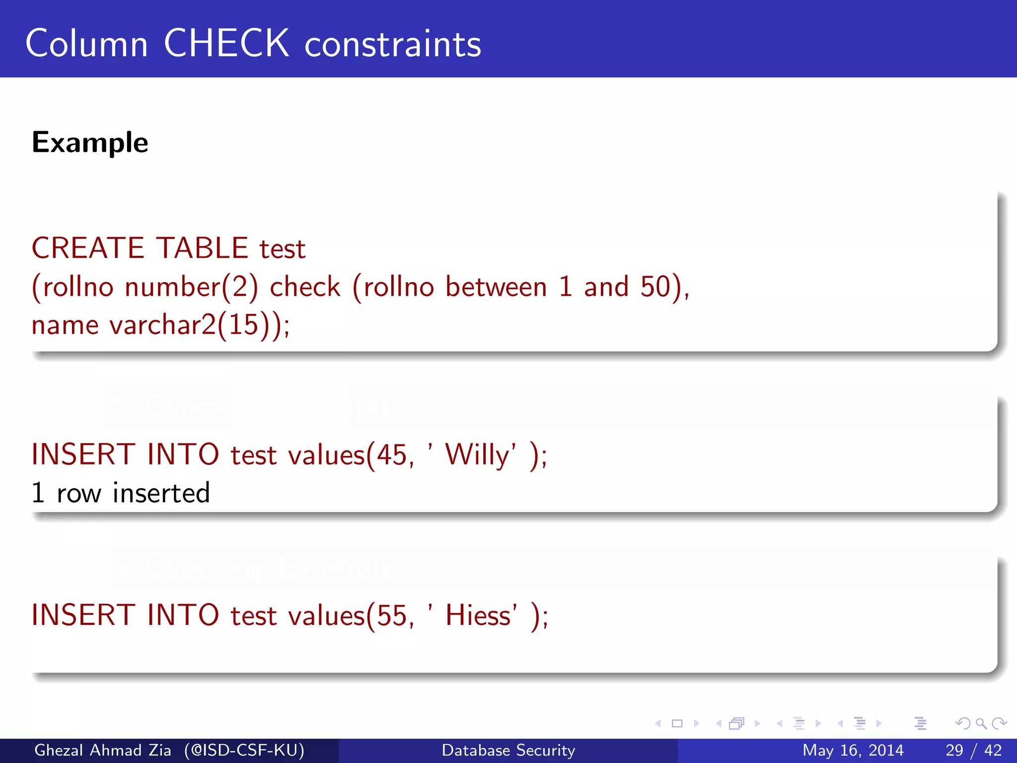 Column CHECK constraints
Example
Validity Checking Example
CREATE TABLE test
(rollno number(2) check (rollno between 1 and 50),
name varchar2(15));
Validity Checking Example
INSERT INTO test values(45, ’ Willy’ );
1 row inserted
Validity Checking Example
INSERT INTO test values(55, ’ Hiess’ );
Ghezal Ahmad Zia (@ISD-CSF-KU) Database Security May 16, 2014 29 / 42
 