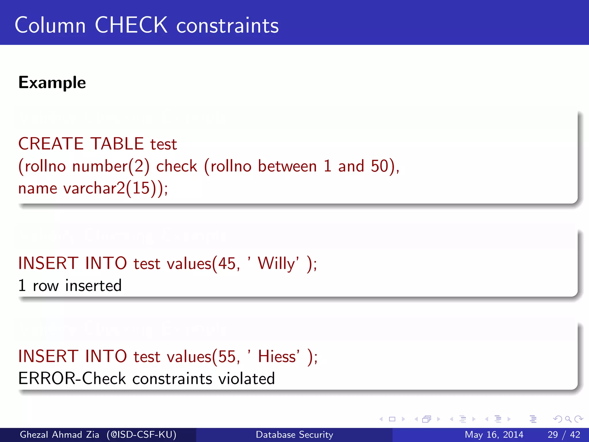 Column CHECK constraints
Example
Validity Checking Example
CREATE TABLE test
(rollno number(2) check (rollno between 1 and 50),
name varchar2(15));
Validity Checking Example
INSERT INTO test values(45, ’ Willy’ );
1 row inserted
Validity Checking Example
INSERT INTO test values(55, ’ Hiess’ );
ERROR-Check constraints violated
Ghezal Ahmad Zia (@ISD-CSF-KU) Database Security May 16, 2014 29 / 42
 