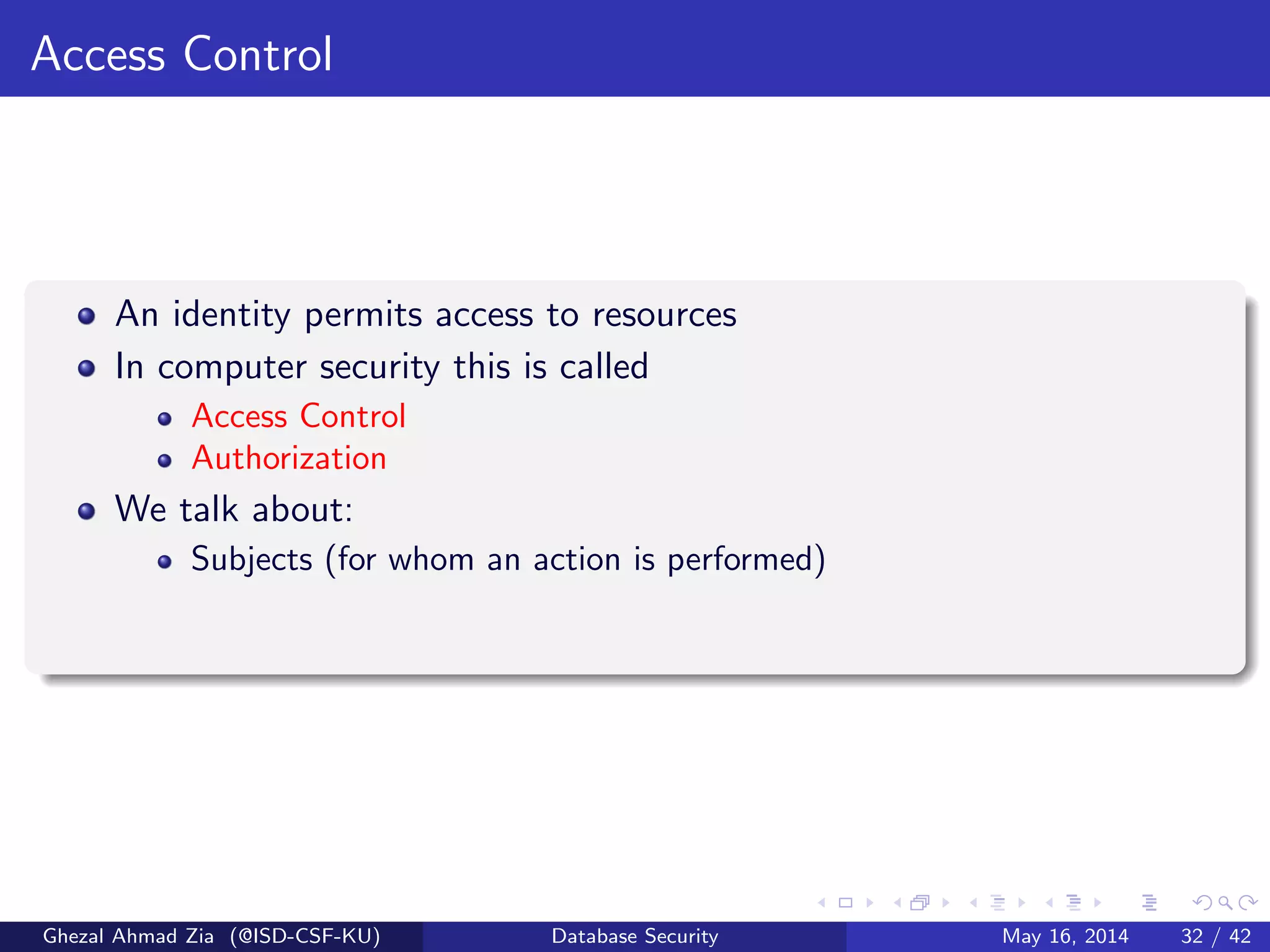 Access Control
An identity permits access to resources
In computer security this is called
Access Control
Authorization
We talk about:
Subjects (for whom an action is performed)
Ghezal Ahmad Zia (@ISD-CSF-KU) Database Security May 16, 2014 32 / 42
 