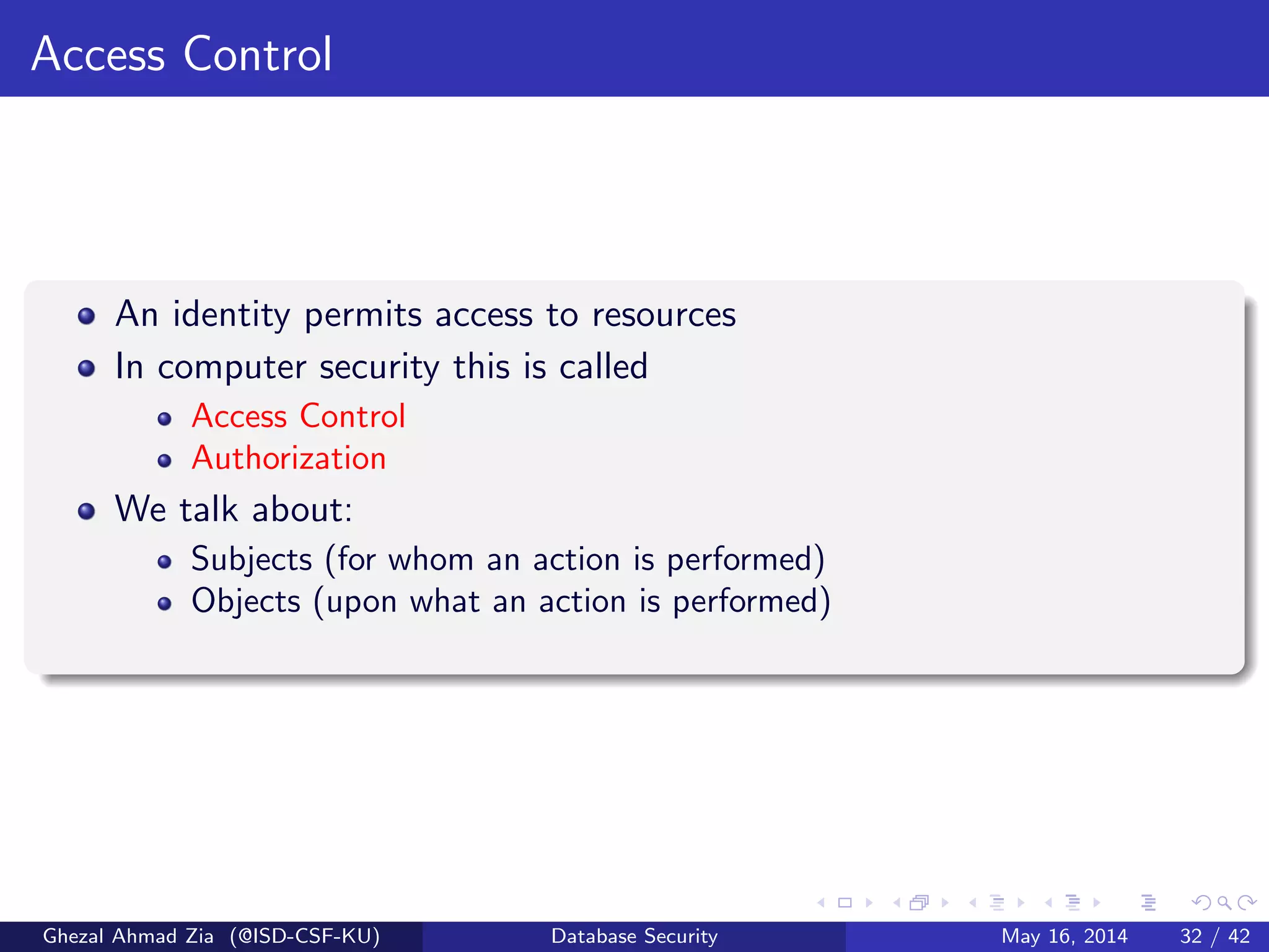 Access Control
An identity permits access to resources
In computer security this is called
Access Control
Authorization
We talk about:
Subjects (for whom an action is performed)
Objects (upon what an action is performed)
Ghezal Ahmad Zia (@ISD-CSF-KU) Database Security May 16, 2014 32 / 42
 