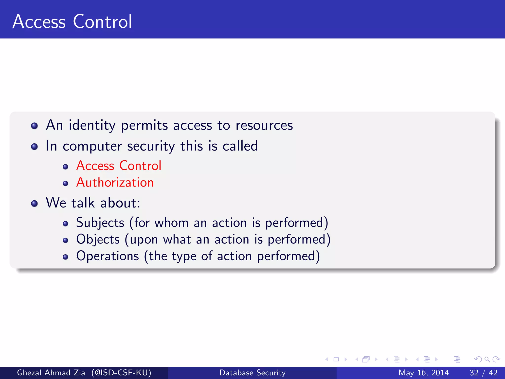 Access Control
An identity permits access to resources
In computer security this is called
Access Control
Authorization
We talk about:
Subjects (for whom an action is performed)
Objects (upon what an action is performed)
Operations (the type of action performed)
Ghezal Ahmad Zia (@ISD-CSF-KU) Database Security May 16, 2014 32 / 42
 