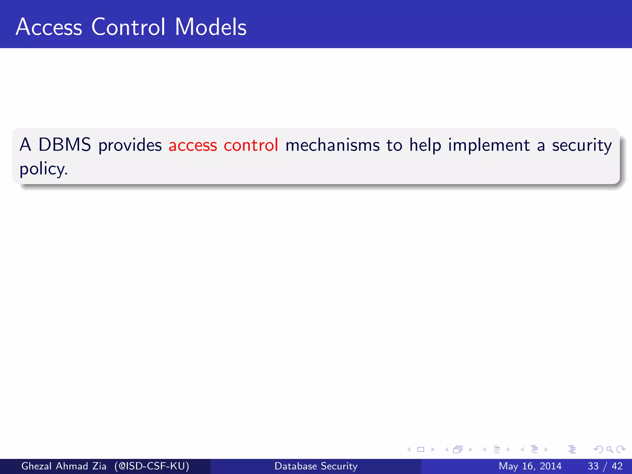 Access Control Models
A DBMS provides access control mechanisms to help implement a security
policy.
Ghezal Ahmad Zia (@ISD-CSF-KU) Database Security May 16, 2014 33 / 42
 