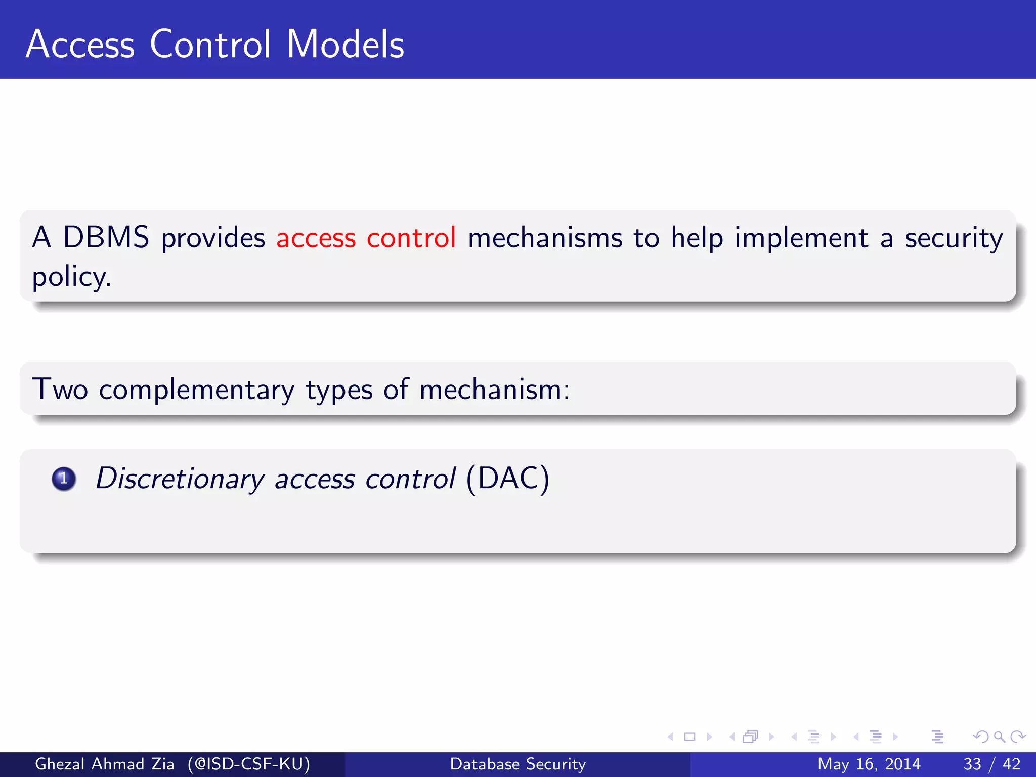 Access Control Models
A DBMS provides access control mechanisms to help implement a security
policy.
Two complementary types of mechanism:
1 Discretionary access control (DAC)
Ghezal Ahmad Zia (@ISD-CSF-KU) Database Security May 16, 2014 33 / 42
 