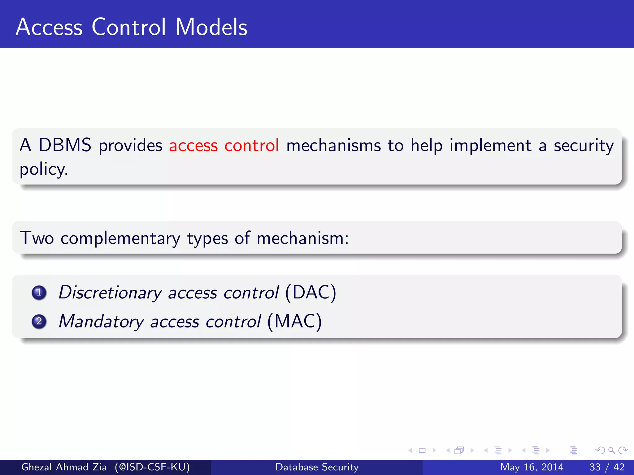 Access Control Models
A DBMS provides access control mechanisms to help implement a security
policy.
Two complementary types of mechanism:
1 Discretionary access control (DAC)
2 Mandatory access control (MAC)
Ghezal Ahmad Zia (@ISD-CSF-KU) Database Security May 16, 2014 33 / 42
 