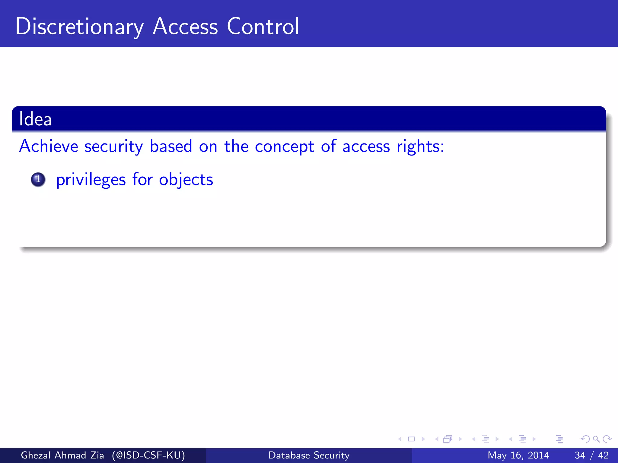 Discretionary Access Control
Idea
Achieve security based on the concept of access rights:
1 privileges for objects
Ghezal Ahmad Zia (@ISD-CSF-KU) Database Security May 16, 2014 34 / 42
 