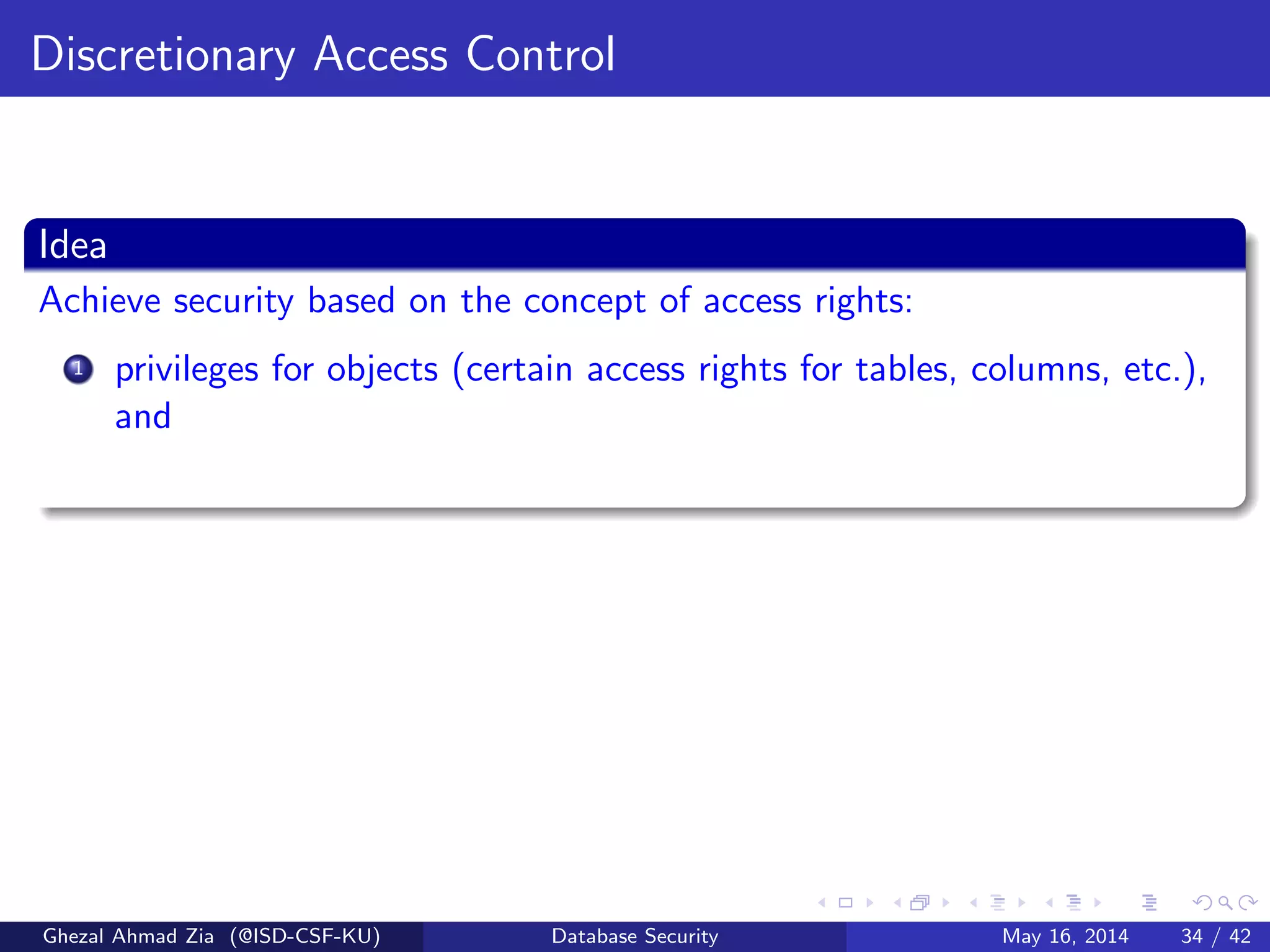 Discretionary Access Control
Idea
Achieve security based on the concept of access rights:
1 privileges for objects (certain access rights for tables, columns, etc.),
and
Ghezal Ahmad Zia (@ISD-CSF-KU) Database Security May 16, 2014 34 / 42
 