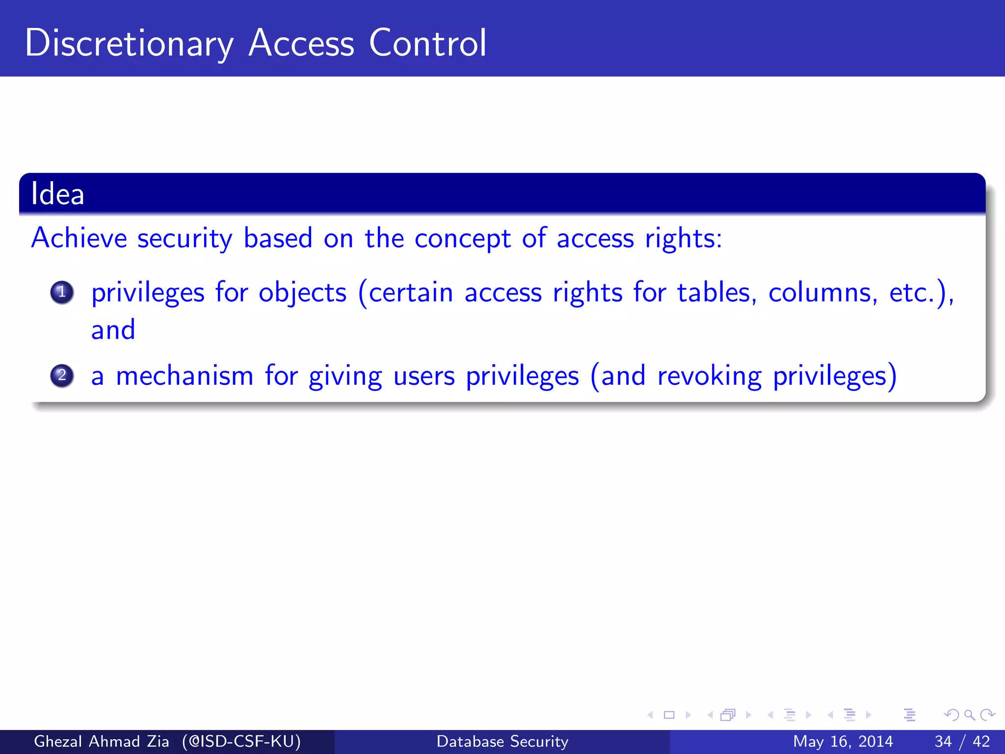 Discretionary Access Control
Idea
Achieve security based on the concept of access rights:
1 privileges for objects (certain access rights for tables, columns, etc.),
and
2 a mechanism for giving users privileges (and revoking privileges)
Ghezal Ahmad Zia (@ISD-CSF-KU) Database Security May 16, 2014 34 / 42
 