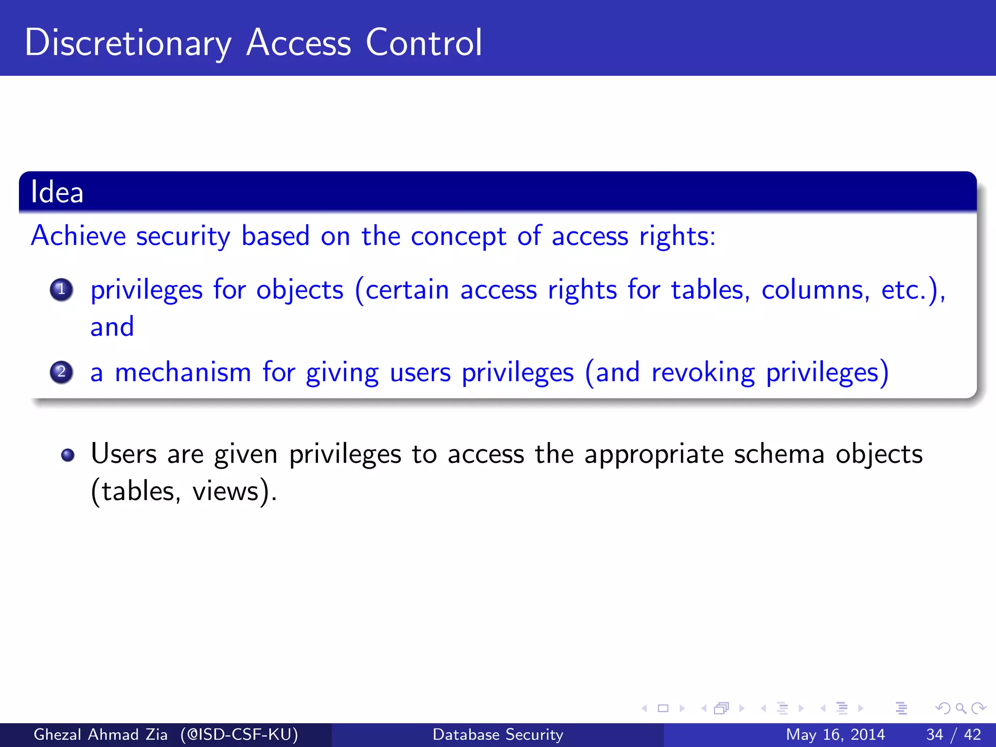 Discretionary Access Control
Idea
Achieve security based on the concept of access rights:
1 privileges for objects (certain access rights for tables, columns, etc.),
and
2 a mechanism for giving users privileges (and revoking privileges)
Users are given privileges to access the appropriate schema objects
(tables, views).
Ghezal Ahmad Zia (@ISD-CSF-KU) Database Security May 16, 2014 34 / 42
 