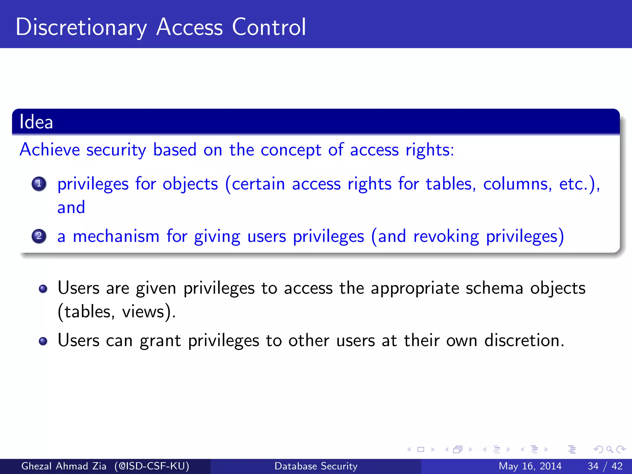Discretionary Access Control
Idea
Achieve security based on the concept of access rights:
1 privileges for objects (certain access rights for tables, columns, etc.),
and
2 a mechanism for giving users privileges (and revoking privileges)
Users are given privileges to access the appropriate schema objects
(tables, views).
Users can grant privileges to other users at their own discretion.
Ghezal Ahmad Zia (@ISD-CSF-KU) Database Security May 16, 2014 34 / 42
 