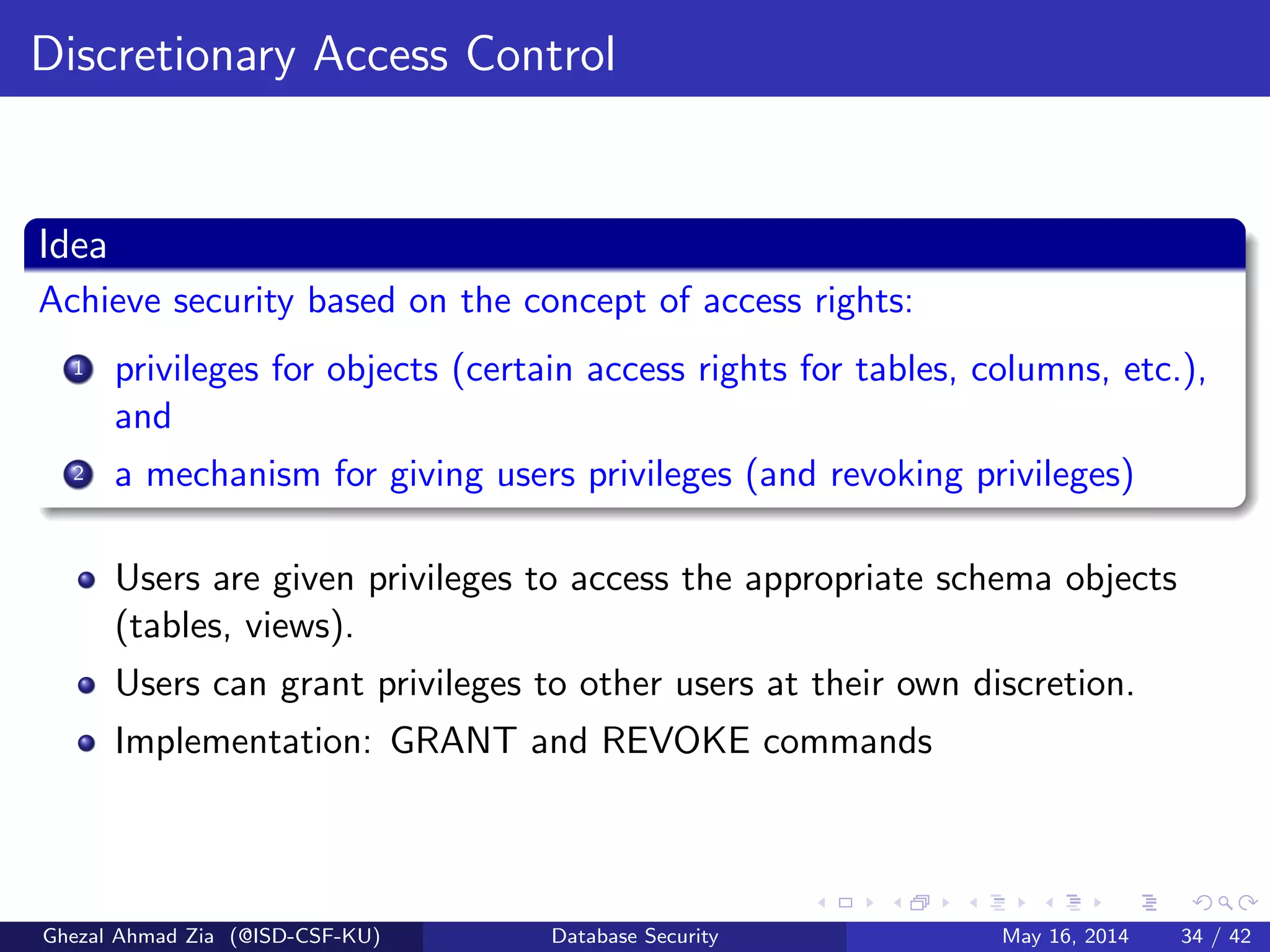 Discretionary Access Control
Idea
Achieve security based on the concept of access rights:
1 privileges for objects (certain access rights for tables, columns, etc.),
and
2 a mechanism for giving users privileges (and revoking privileges)
Users are given privileges to access the appropriate schema objects
(tables, views).
Users can grant privileges to other users at their own discretion.
Implementation: GRANT and REVOKE commands
Ghezal Ahmad Zia (@ISD-CSF-KU) Database Security May 16, 2014 34 / 42
 