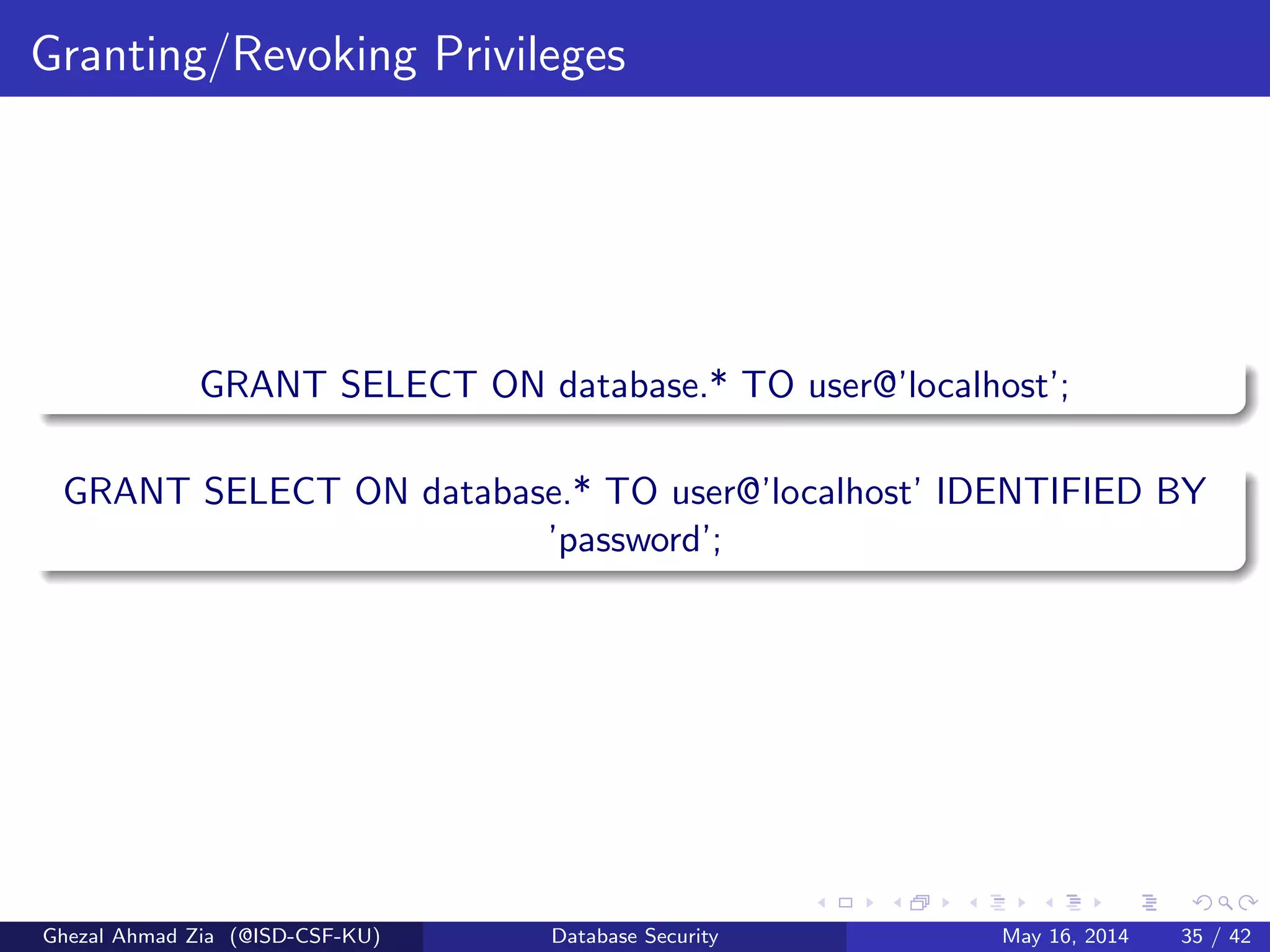Granting/Revoking Privileges
GRANT SELECT ON database.* TO user@’localhost’;
GRANT SELECT ON database.* TO user@’localhost’ IDENTIFIED BY
’password’;
Ghezal Ahmad Zia (@ISD-CSF-KU) Database Security May 16, 2014 35 / 42
 