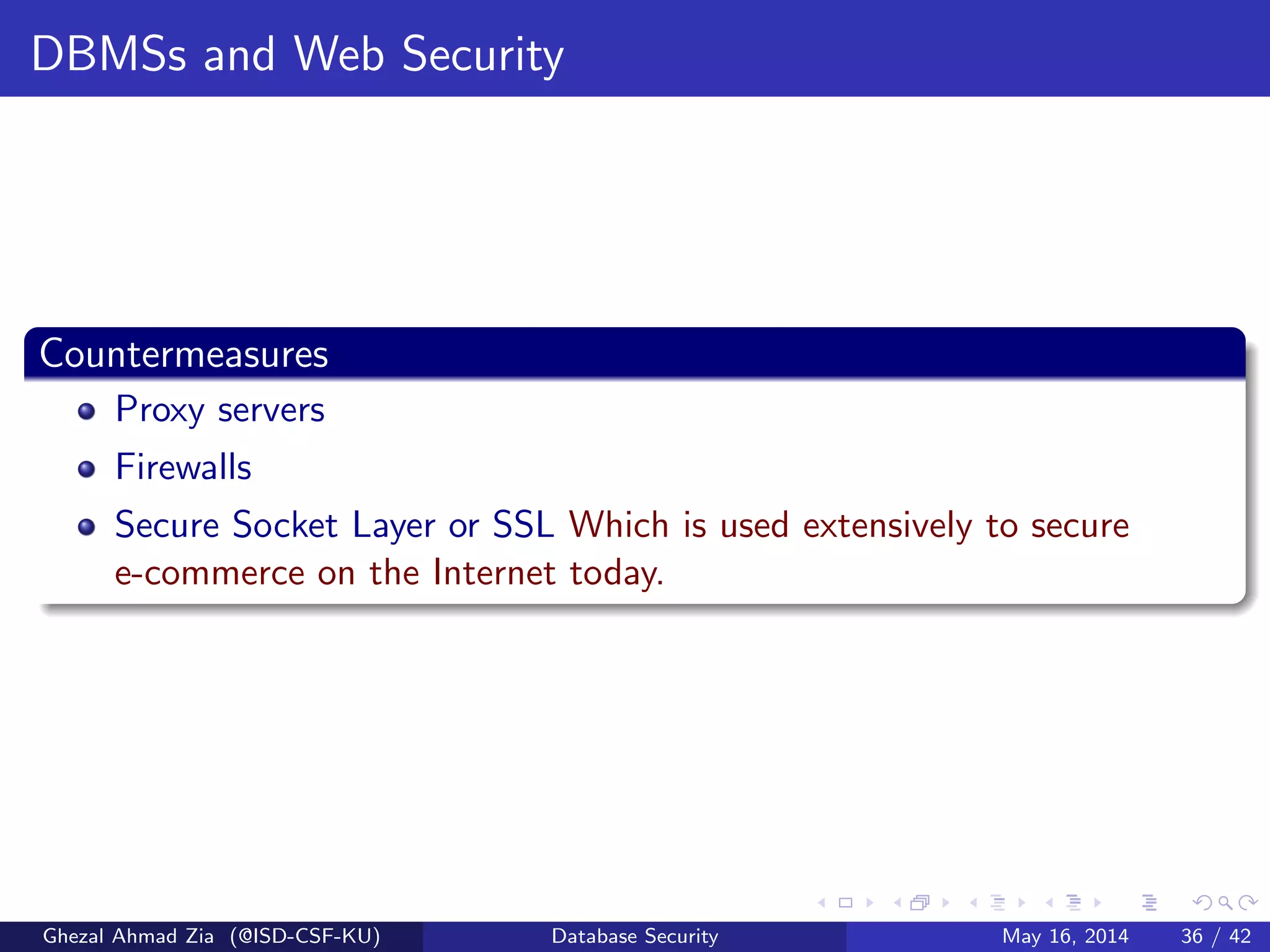 DBMSs and Web Security
Countermeasures
Proxy servers
Firewalls
Secure Socket Layer or SSL Which is used extensively to secure
e-commerce on the Internet today.
Ghezal Ahmad Zia (@ISD-CSF-KU) Database Security May 16, 2014 36 / 42
 