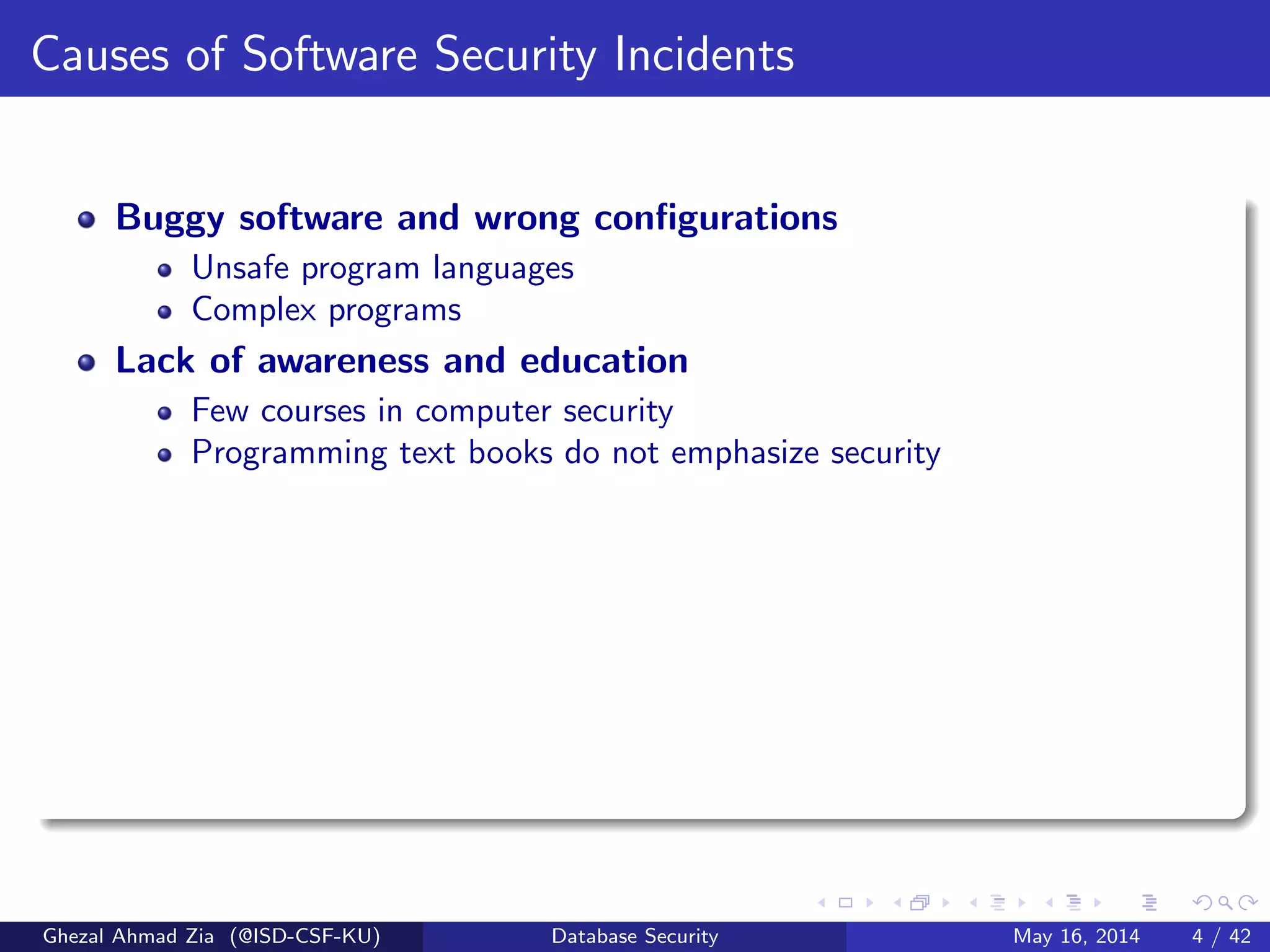 Causes of Software Security Incidents
Buggy software and wrong conﬁgurations
Unsafe program languages
Complex programs
Lack of awareness and education
Few courses in computer security
Programming text books do not emphasize security
Ghezal Ahmad Zia (@ISD-CSF-KU) Database Security May 16, 2014 4 / 42
 