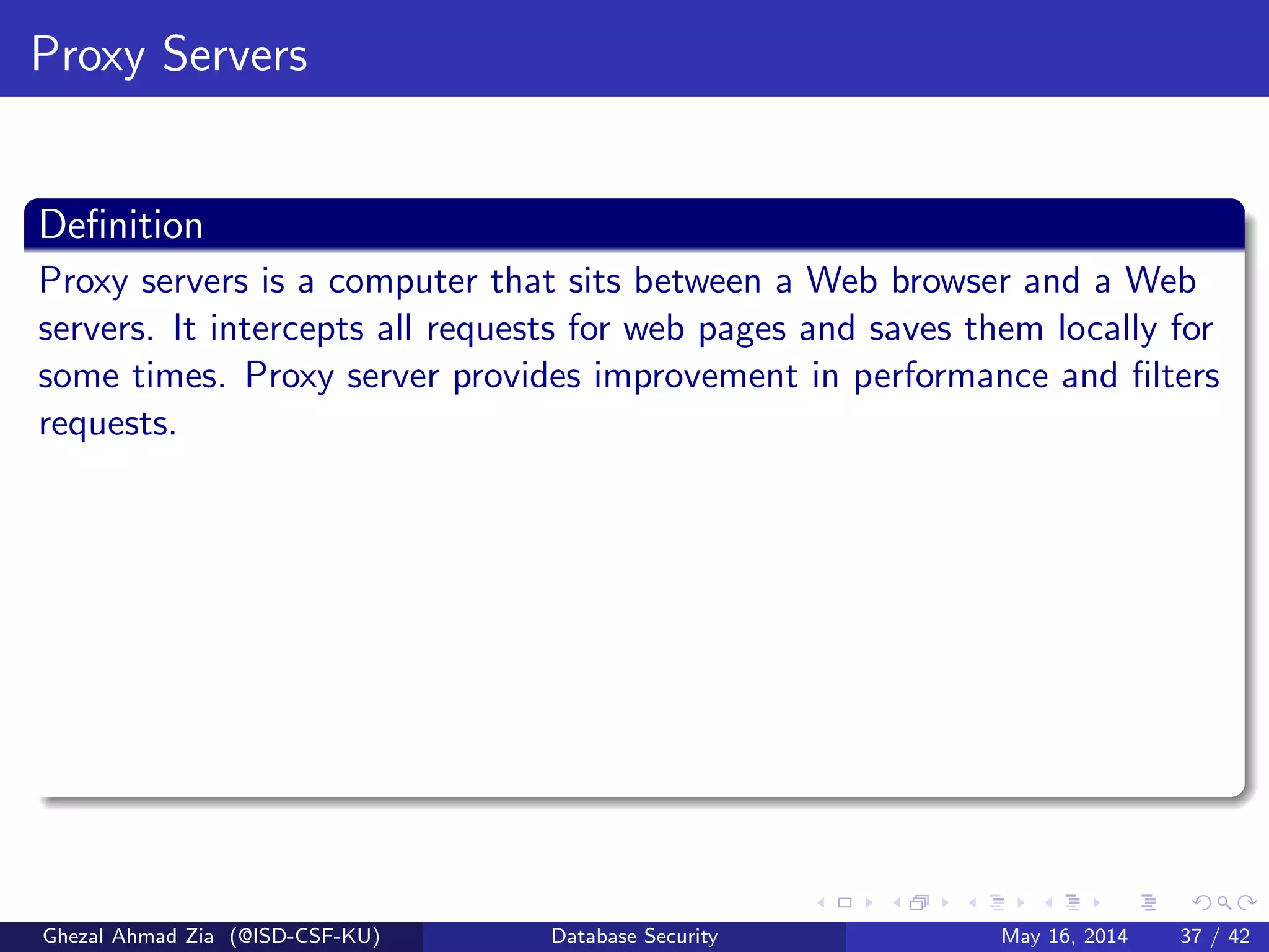 Proxy Servers
Deﬁnition
Proxy servers is a computer that sits between a Web browser and a Web
servers. It intercepts all requests for web pages and saves them locally for
some times. Proxy server provides improvement in performance and ﬁlters
requests.
Ghezal Ahmad Zia (@ISD-CSF-KU) Database Security May 16, 2014 37 / 42
 