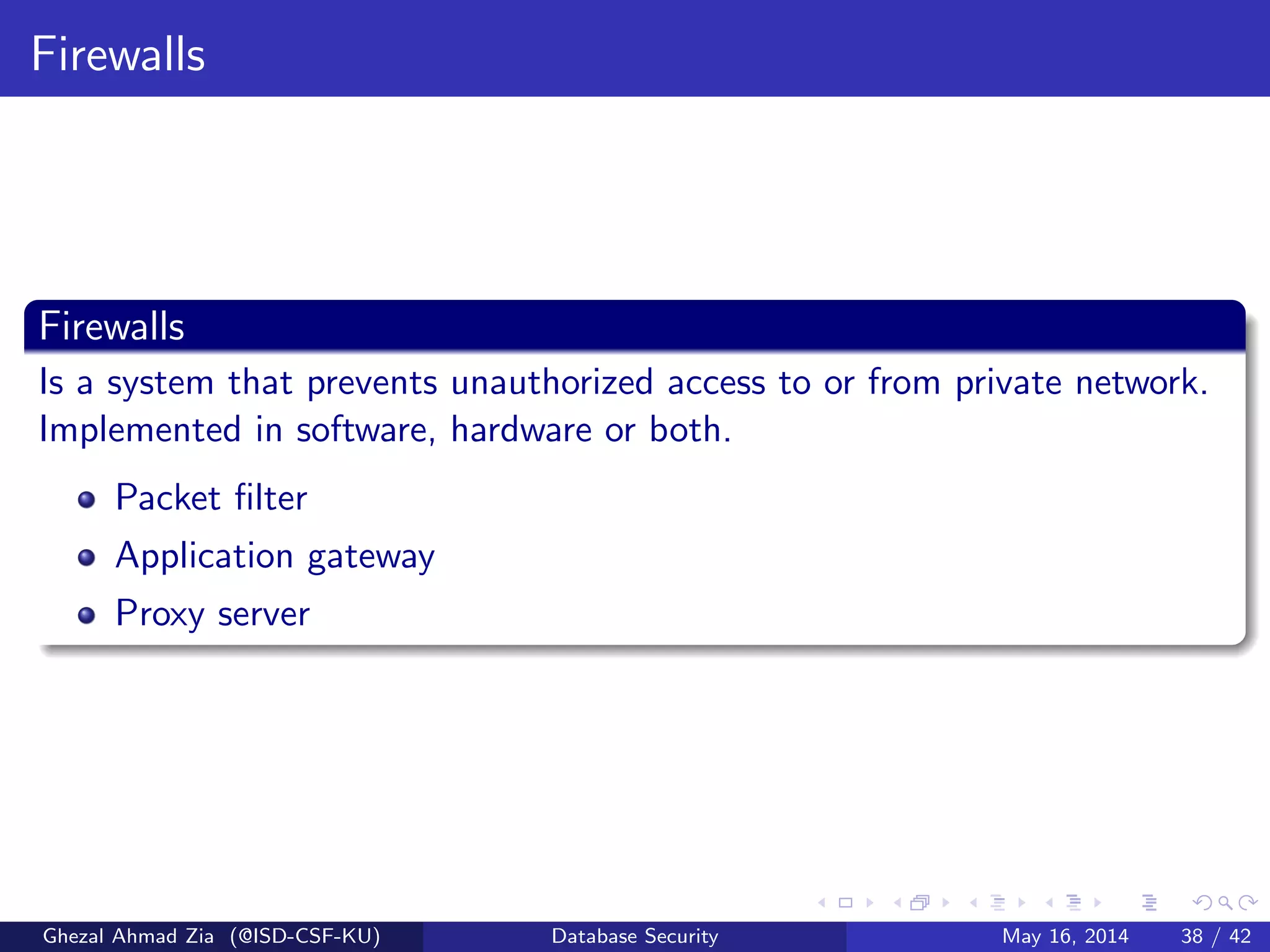 Firewalls
Firewalls
Is a system that prevents unauthorized access to or from private network.
Implemented in software, hardware or both.
Packet ﬁlter
Application gateway
Proxy server
Ghezal Ahmad Zia (@ISD-CSF-KU) Database Security May 16, 2014 38 / 42
 