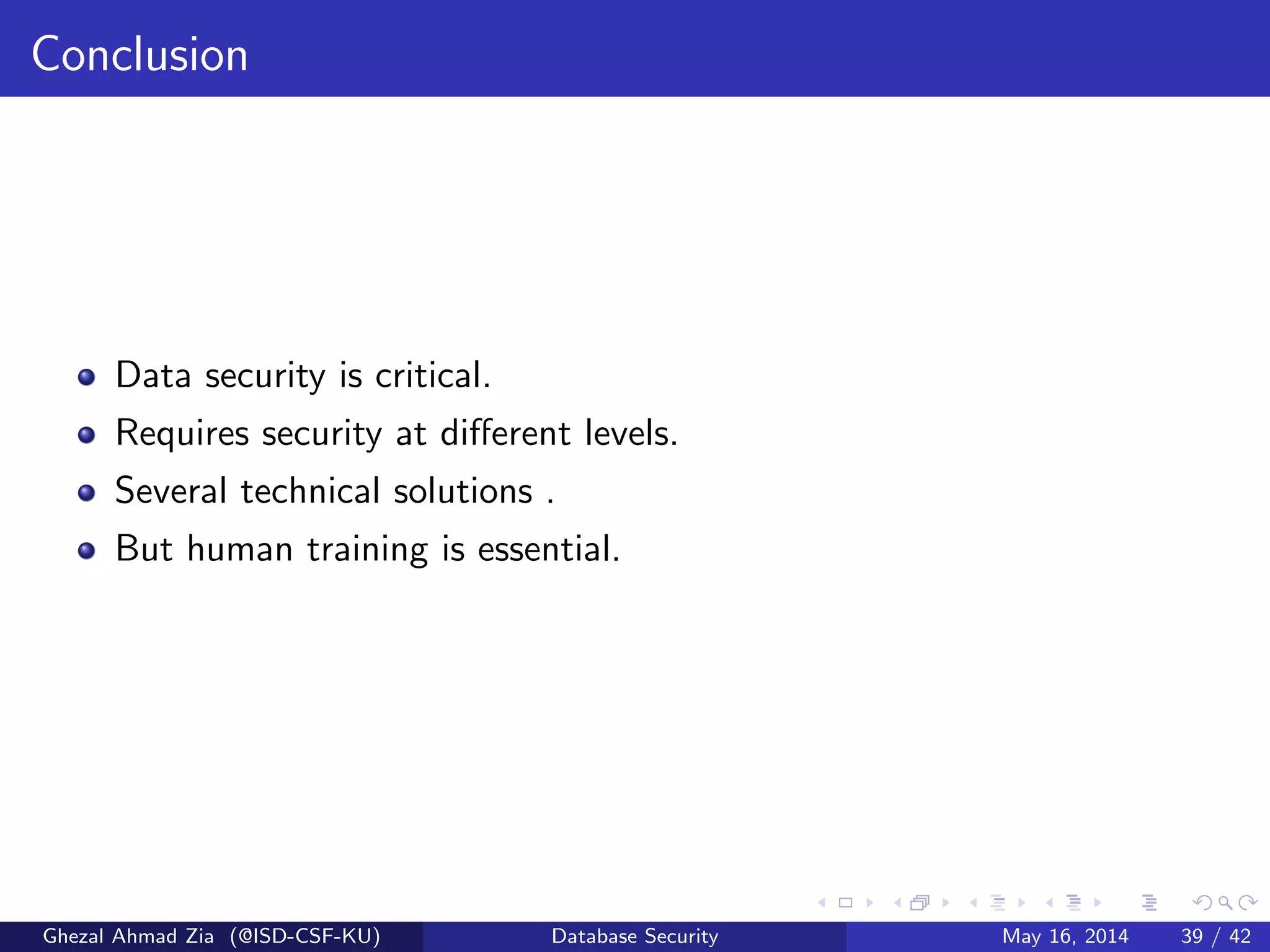 Conclusion
Data security is critical.
Requires security at diﬀerent levels.
Several technical solutions .
But human training is essential.
Ghezal Ahmad Zia (@ISD-CSF-KU) Database Security May 16, 2014 39 / 42
 