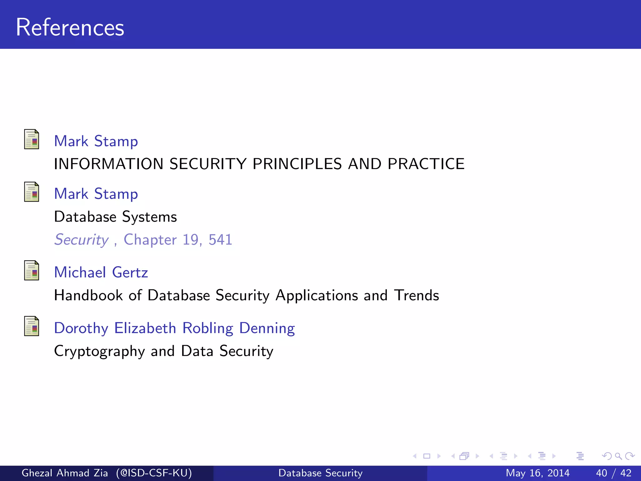 References
Mark Stamp
INFORMATION SECURITY PRINCIPLES AND PRACTICE
Mark Stamp
Database Systems
Security , Chapter 19, 541
Michael Gertz
Handbook of Database Security Applications and Trends
Dorothy Elizabeth Robling Denning
Cryptography and Data Security
Ghezal Ahmad Zia (@ISD-CSF-KU) Database Security May 16, 2014 40 / 42
 