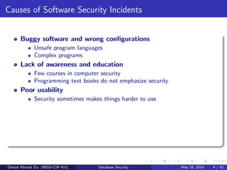 Causes of Software Security Incidents
Buggy software and wrong conﬁgurations
Unsafe program languages
Complex programs
Lack of awareness and education
Few courses in computer security
Programming text books do not emphasize security
Poor usability
Security sometimes makes things harder to use
Ghezal Ahmad Zia (@ISD-CSF-KU) Database Security May 16, 2014 4 / 42
 