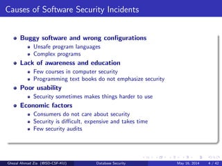 Causes of Software Security Incidents
Buggy software and wrong conﬁgurations
Unsafe program languages
Complex programs
Lack of awareness and education
Few courses in computer security
Programming text books do not emphasize security
Poor usability
Security sometimes makes things harder to use
Economic factors
Consumers do not care about security
Security is diﬃcult, expensive and takes time
Few security audits
Ghezal Ahmad Zia (@ISD-CSF-KU) Database Security May 16, 2014 4 / 42
 
