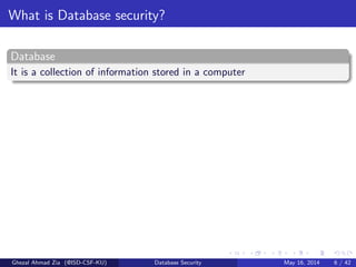 What is Database security?
Database
It is a collection of information stored in a computer
Ghezal Ahmad Zia (@ISD-CSF-KU) Database Security May 16, 2014 6 / 42
 