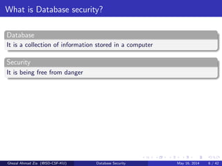 What is Database security?
Database
It is a collection of information stored in a computer
Security
It is being free from danger
Ghezal Ahmad Zia (@ISD-CSF-KU) Database Security May 16, 2014 6 / 42
 