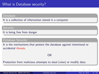What is Database security?
Database
It is a collection of information stored in a computer
Security
It is being free from danger
Database Security
It is the mechanisms that protect the database against intentional or
accidental threats.
OR
Protection from malicious attempts to steal (view) or modify data.
Ghezal Ahmad Zia (@ISD-CSF-KU) Database Security May 16, 2014 6 / 42
 