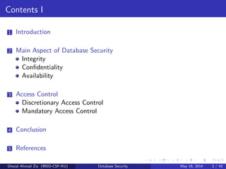 Contents I
1 Introduction
2 Main Aspect of Database Security
Integrity
Conﬁdentiality
Availability
3 Access Control
Discretionary Access Control
Mandatory Access Control
4 Conclusion
5 References
Ghezal Ahmad Zia (@ISD-CSF-KU) Database Security May 16, 2014 2 / 42
 