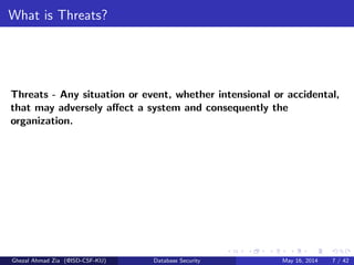 What is Threats?
Threats - Any situation or event, whether intensional or accidental,
that may adversely aﬀect a system and consequently the
organization.
Ghezal Ahmad Zia (@ISD-CSF-KU) Database Security May 16, 2014 7 / 42
 