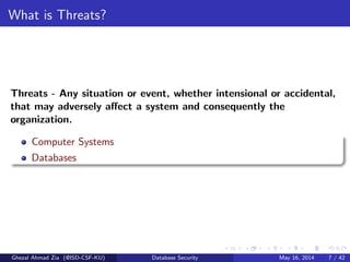 What is Threats?
Threats - Any situation or event, whether intensional or accidental,
that may adversely aﬀect a system and consequently the
organization.
Computer Systems
Databases
Ghezal Ahmad Zia (@ISD-CSF-KU) Database Security May 16, 2014 7 / 42
 