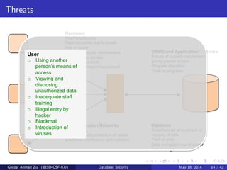 Threats
Hardware
Fire/Flood/bombs
Data corruption due to power
loss or surge
Failure of security mechanisms
giving greater access
Theft of equipment
Physical damage of equipment
DBMS and Application Software
Failure of security mechanism
giving greater access
Program alteration
Theft of programs
Communication Networks
Wire tapping
Breaking or disconnection of cables
Electronic interference and radiation
Database
Unauthorized amendment or
copying of data
Theft of data
Data corruption due to power
loss or surge
User
o  Using another
person’s means of
access
o  Viewing and
disclosing
unauthorized data
o  Inadequate staff
training
o  Illegal entry by
hacker
o  Blackmail
o  Introduction of
viruses
Ghezal Ahmad Zia (@ISD-CSF-KU) Database Security May 16, 2014 14 / 42
 