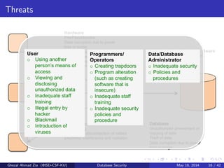 Threats
Hardware
Fire/Flood/bombs
Data corruption due to power
loss or surge
Failure of security mechanisms
giving greater access
Theft of equipment
Physical damage of equipment
DBMS and Application Software
Failure of security mechanism
giving greater access
Program alteration
Theft of programs
Communication Networks
Wire tapping
Breaking or disconnection of cables
Electronic interference and radiation
Database
Unauthorized amendment or
copying of data
Theft of data
Data corruption due to power
loss or surge
Programmers/
Operators
o  Creating trapdoors
o  Program alteration
(such as creating
software that is
insecure)
o  Inadequate staff
training
o  Inadequate security
policies and
procedure
User
o  Using another
person’s means of
access
o  Viewing and
disclosing
unauthorized data
o  Inadequate staff
training
o  Illegal entry by
hacker
o  Blackmail
o  Introduction of
viruses
Data/Database
Administrator
o  Inadequate security
o  Policies and
procedures
Ghezal Ahmad Zia (@ISD-CSF-KU) Database Security May 16, 2014 16 / 42
 