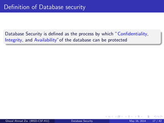 Deﬁnition of Database security
Database Security is deﬁned as the process by which ”Conﬁdentiality,
Integrity, and Availability”of the database can be protected
Ghezal Ahmad Zia (@ISD-CSF-KU) Database Security May 16, 2014 17 / 42
 
