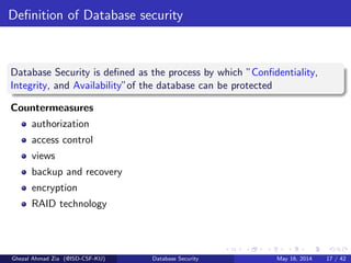 Deﬁnition of Database security
Database Security is deﬁned as the process by which ”Conﬁdentiality,
Integrity, and Availability”of the database can be protected
Countermeasures
authorization
access control
views
backup and recovery
encryption
RAID technology
Ghezal Ahmad Zia (@ISD-CSF-KU) Database Security May 16, 2014 17 / 42
 