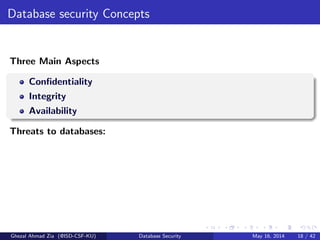 Database security Concepts
Three Main Aspects
Conﬁdentiality
Integrity
Availability
Threats to databases:
Ghezal Ahmad Zia (@ISD-CSF-KU) Database Security May 16, 2014 18 / 42
 