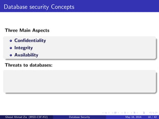 Database security Concepts
Three Main Aspects
Conﬁdentiality
Integrity
Availability
Threats to databases:
Ghezal Ahmad Zia (@ISD-CSF-KU) Database Security May 16, 2014 18 / 42
 