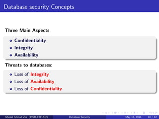 Database security Concepts
Three Main Aspects
Conﬁdentiality
Integrity
Availability
Threats to databases:
Loss of Integrity
Loss of Availability
Loss of Conﬁdentiality
Ghezal Ahmad Zia (@ISD-CSF-KU) Database Security May 16, 2014 18 / 42
 