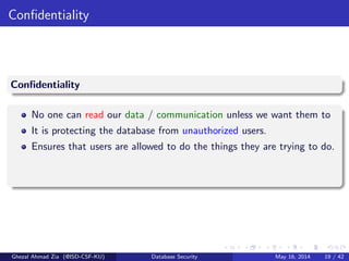 Conﬁdentiality
Conﬁdentiality
No one can read our data / communication unless we want them to
It is protecting the database from unauthorized users.
Ensures that users are allowed to do the things they are trying to do.
Ghezal Ahmad Zia (@ISD-CSF-KU) Database Security May 16, 2014 19 / 42
 