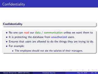 Conﬁdentiality
Conﬁdentiality
No one can read our data / communication unless we want them to
It is protecting the database from unauthorized users.
Ensures that users are allowed to do the things they are trying to do.
For example:
The employees should not see the salaries of their managers.
Ghezal Ahmad Zia (@ISD-CSF-KU) Database Security May 16, 2014 19 / 42
 