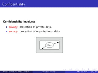 Conﬁdentiality
Conﬁdentiality involves:
privacy: protection of private data,
secrecy: protection of organisational data
Ghezal Ahmad Zia (@ISD-CSF-KU) Database Security May 16, 2014 20 / 42
 