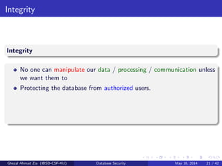 Integrity
Integrity
No one can manipulate our data / processing / communication unless
we want them to
Protecting the database from authorized users.
Ghezal Ahmad Zia (@ISD-CSF-KU) Database Security May 16, 2014 21 / 42
 