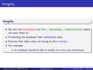 Integrity
Integrity
No one can manipulate our data / processing / communication unless
we want them to
Protecting the database from authorized users.
Ensures that what users are trying to do is correct
For example:
An employee should be able to modify his or her own information.
Ghezal Ahmad Zia (@ISD-CSF-KU) Database Security May 16, 2014 21 / 42
 