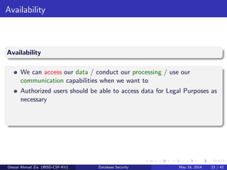 Availability
Availability
We can access our data / conduct our processing / use our
communication capabilities when we want to
Authorized users should be able to access data for Legal Purposes as
necessary
Ghezal Ahmad Zia (@ISD-CSF-KU) Database Security May 16, 2014 23 / 42
 