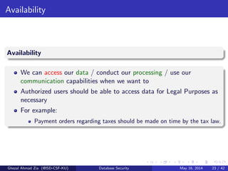 Availability
Availability
We can access our data / conduct our processing / use our
communication capabilities when we want to
Authorized users should be able to access data for Legal Purposes as
necessary
For example:
Payment orders regarding taxes should be made on time by the tax law.
Ghezal Ahmad Zia (@ISD-CSF-KU) Database Security May 16, 2014 23 / 42
 