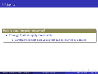 Integrity
How is data integrity preserved?
Through Data integrity Constraints
Constraints restrict data values that can be inserted or updated
Ghezal Ahmad Zia (@ISD-CSF-KU) Database Security May 16, 2014 28 / 42
 