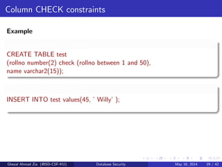 Column CHECK constraints
Example
Validity Checking Example
CREATE TABLE test
(rollno number(2) check (rollno between 1 and 50),
name varchar2(15));
Validity Checking Example
INSERT INTO test values(45, ’ Willy’ );
Ghezal Ahmad Zia (@ISD-CSF-KU) Database Security May 16, 2014 29 / 42
 